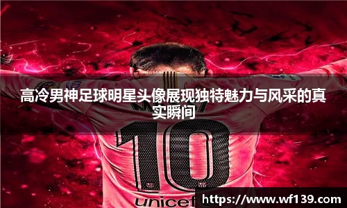 高冷男神足球明星头像展现独特魅力与风采的真实瞬间